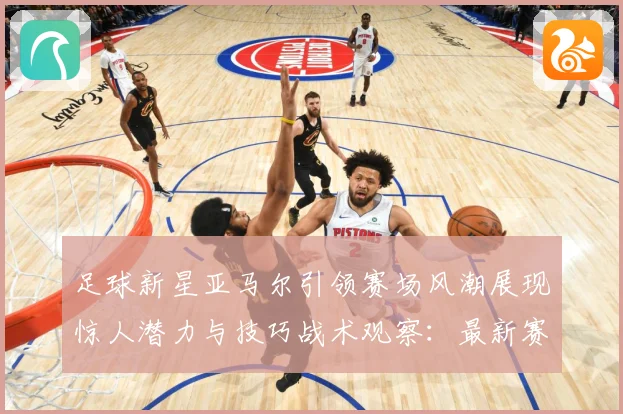 足球新星亚马尔引领赛场风潮展现惊人潜力与技巧战术观察：最新赛事动态与深度分析