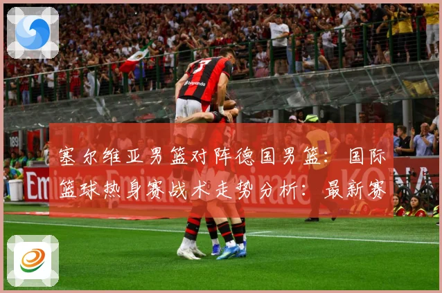 塞尔维亚男篮对阵德国男篮：国际篮球热身赛战术走势分析：最新赛事动态与深度分析