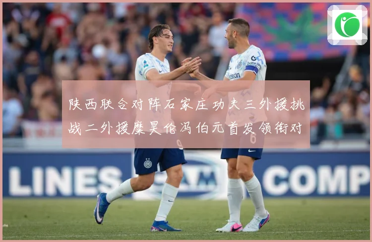 陕西联合对阵石家庄功夫三外援挑战二外援糜昊伦冯伯元首发领衔对专题观察：最新赛事动态与深度分析