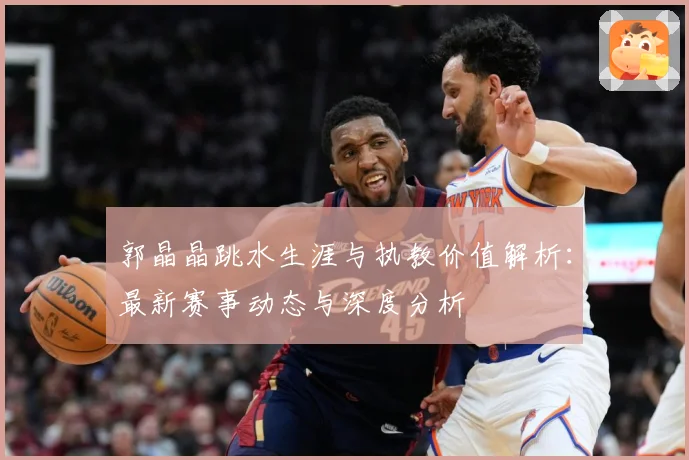 郭晶晶跳水生涯与执教价值解析：最新赛事动态与深度分析