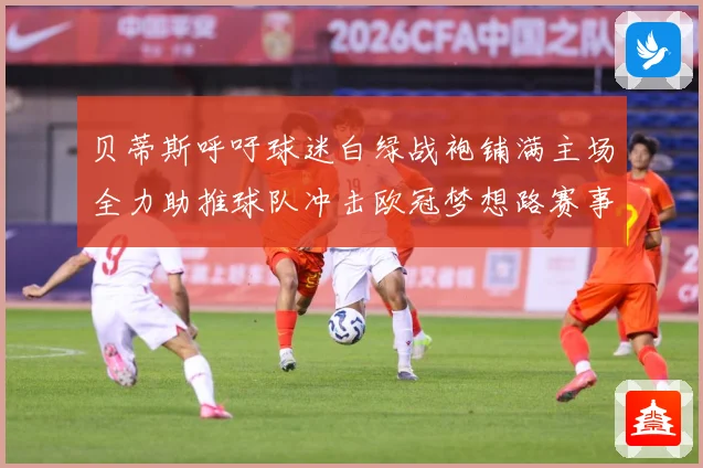 贝蒂斯呼吁球迷白绿战袍铺满主场全力助推球队冲击欧冠梦想路赛事前瞻：最新赛事动态与深度分析