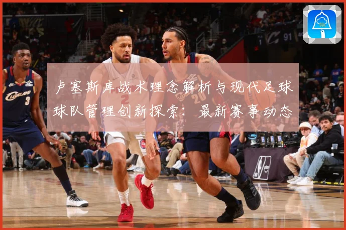 卢塞斯库战术理念解析与现代足球球队管理创新探索：最新赛事动态与深度分析