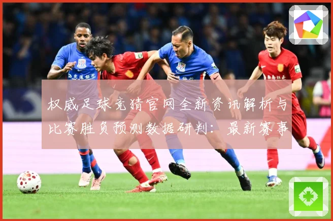 权威足球竞猜官网全新资讯解析与比赛胜负预测数据研判：最新赛事动态与深度分析