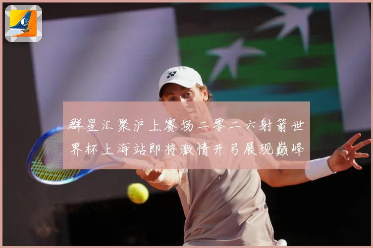 群星汇聚沪上赛场二零二六射箭世界杯上海站即将激情开弓展现巅峰战术观察：最新赛事动态与深度分析
