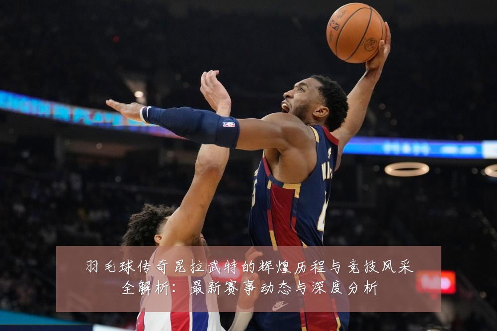 羽毛球传奇昆拉武特的辉煌历程与竞技风采全解析:最新赛事动态与深度分析