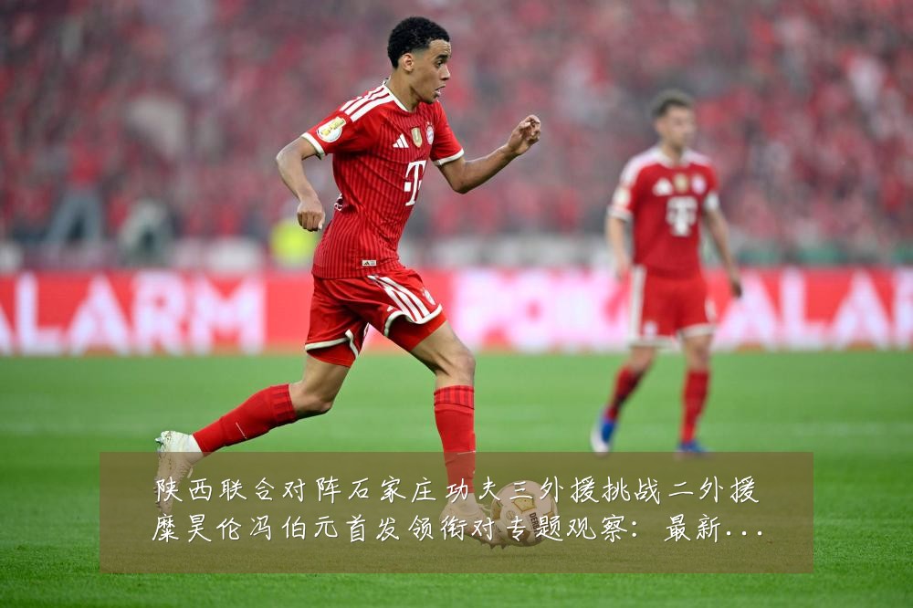 陕西联合对阵石家庄功夫三外援挑战二外援糜昊伦冯伯元首发领衔对专题观察:最新赛事动态与深度分析