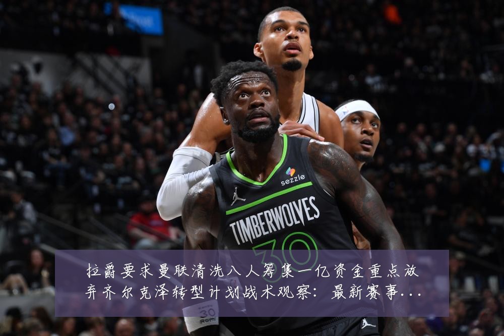 拉爵要求曼联清洗八人筹集一亿资金重点放弃齐尔克泽转型计划战术观察:最新赛事动态与深度分析