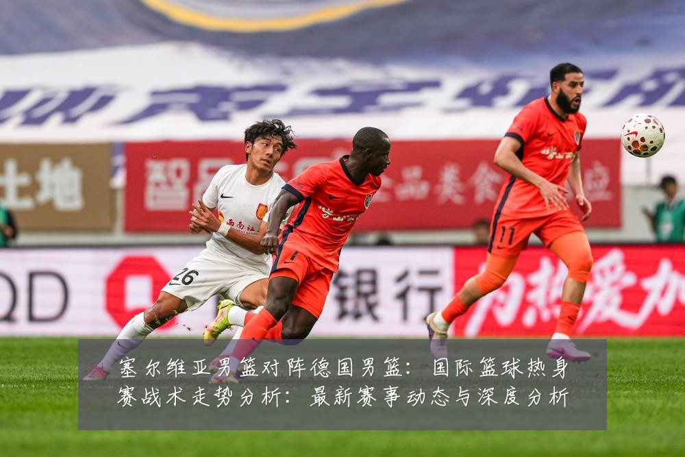 塞尔维亚男篮对阵德国男篮:国际篮球热身赛战术走势分析:最新赛事动态与深度分析
